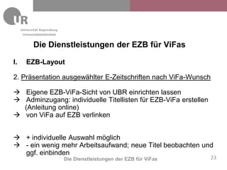 Universitätsbibliothek


            Die Dienstleistungen der EZB für ViFas

I.     EZB-Layout

2. Präsentation ausgewählter E-Zeitschriften nach ViFa-Wunsch

 Eigene EZB-ViFa-Sicht von UBR einrichten lassen
 Adminzugang: individuelle Titellisten für EZB-ViFa erstellen
  (Anleitung online)
 von ViFa auf EZB verlinken


 + individuelle Auswahl möglich
 - ein wenig mehr Arbeitsaufwand; neue Titel beobachten und
  ggf. einbinden
                              Die Dienstleistungen der EZB für ViFas   23
 