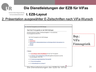 Die Dienstleistungen der EZB für ViFas
                 I. EZB-Layout
     Universitätsbibliothek


2. Präsentation ausgewählter E-Zeitschriften nach ViFa-Wunsch




                                                                        Bsp.:
                                                                        ViFa
                                                                        Finnougristik




                               Die Dienstleistungen der EZB für ViFas              24
 