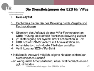 Die Dienstleistungen der EZB für ViFas
Universitätsbibliothek

  I.      EZB-Layout

  3.      Fachliches hierarchisches Browsing durch Vergabe von
          Fachnotationen

   Übersicht des Aufbaus eigener ViFa-Fachnotation an
    UBR; Prüfung, ob Notation fachliches Browsing zulässt
   ja: Hinterlegung der Syntax Ihrer Fachnotation in EZB
   UBR richtet EZB-ViFa-Sicht mit Administration ein
   Administration: individuelle Titellisten erstellbar
   Verlinkung auf EZB-ViFa-Sicht

  + individuelle Auswahl möglich, eigene Notation einbindbar,
       hierarchisches Suchen
  - ein wenig mehr Arbeitsaufwand; neue Titel beobachten und
       ggf. einbinden                                         26
                         Die Dienstleistungen der EZB für ViFas
 