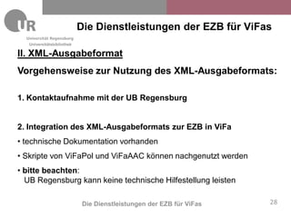 Die Dienstleistungen der EZB für ViFas
   Universitätsbibliothek

II. XML-Ausgabeformat
Vorgehensweise zur Nutzung des XML-Ausgabeformats:

1. Kontaktaufnahme mit der UB Regensburg


2. Integration des XML-Ausgabeformats zur EZB in ViFa
• technische Dokumentation vorhanden
• Skripte von ViFaPol und ViFaAAC können nachgenutzt werden
• bitte beachten:
  UB Regensburg kann keine technische Hilfestellung leisten

                             Die Dienstleistungen der EZB für ViFas   28
 