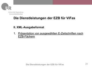 Universitätsbibliothek


       Die Dienstleistungen der EZB für ViFas

       II. XML-Ausgabeformat

       1. Präsentation von ausgewählten E-Zeitschriften nach
          EZB-Fächern




                         Die Dienstleistungen der EZB für ViFas   29
 