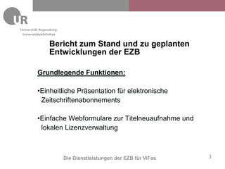 Universitätsbibliothek


                 Bericht zum Stand und zu geplanten
                 Entwicklungen der EZB

         Grundlegende Funktionen:

         •Einheitliche Präsentation für elektronische
          Zeitschriftenabonnements

         •Einfache Webformulare zur Titelneuaufnahme und
          lokalen Lizenzverwaltung



                         Die Dienstleistungen der EZB für ViFas   3
 