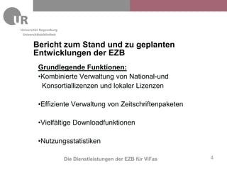 Universitätsbibliothek


       Bericht zum Stand und zu geplanten
       Entwicklungen der EZB
          Grundlegende Funktionen:
          •Kombinierte Verwaltung von National-und
           Konsortiallizenzen und lokaler Lizenzen

          •Effiziente Verwaltung von Zeitschriftenpaketen

          •Vielfältige Downloadfunktionen

          •Nutzungsstatistiken

                         Die Dienstleistungen der EZB für ViFas   4
 