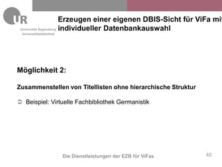 Erzeugen einer eigenen DBIS-Sicht für ViFa mit
                          individueller Datenbankauswahl
 Universitätsbibliothek




Möglichkeit 2:

Zusammenstellen von Titellisten ohne hierarchische Struktur

 Beispiel: Virtuelle Fachbibliothek Germanistik




                           Die Dienstleistungen der EZB für ViFas   40
 