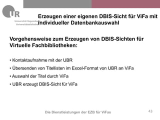 Erzeugen einer eigenen DBIS-Sicht für ViFa mit
                        individueller Datenbankauswahl
   Universitätsbibliothek




Vorgehensweise zum Erzeugen von DBIS-Sichten für
Virtuelle Fachbibliotheken:

• Kontaktaufnahme mit der UBR
• Übersenden von Titellisten im Excel-Format von UBR an ViFa
• Auswahl der Titel durch ViFa
• UBR erzeugt DBIS-Sicht für ViFa




                  Die Dienstleistungen der EZB für ViFas         43
 