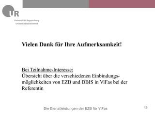 Universitätsbibliothek




     Vielen Dank für Ihre Aufmerksamkeit!



     Bei Teilnahme-Interesse:
     Übersicht über die verschiedenen Einbindungs-
     möglichkeiten von EZB und DBIS in ViFas bei der
     Referentin


                         Die Dienstleistungen der EZB für ViFas   45
 