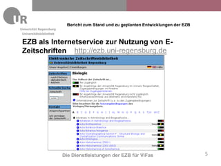 Bericht zum Stand und zu geplanten Entwicklungen der EZB
Universitätsbibliothek


EZB als Internetservice zur Nutzung von E-
Zeitschriften http://ezb.uni-regensburg.de




                         Die Dienstleistungen der EZB für ViFas                      5
 