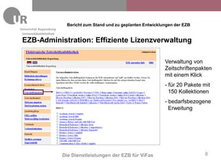 Bericht zum Stand und zu geplanten Entwicklungen der EZB
Universitätsbibliothek

EZB-Administration: Effiziente Lizenzverwaltung

                                                                      Verwaltung von
                                                                      Zeitschriftenpakten
                                                                      mit einem Klick
                                                                      - für 20 Pakete mit
                                                                        150 Kollektionen
                                                                      - bedarfsbezogene
                                                                        Erweitung




                         Die Dienstleistungen der EZB für ViFas                       8
 
