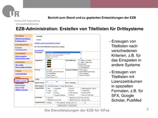 Bericht zum Stand und zu geplanten Entwicklungen der EZB
Universitätsbibliothek

EZB-Administration: Erstellen von Titellisten für Drittsysteme

                                                                - Erzeugen von
                                                                  Titellisten nach
                                                                  verschiedenen
                                                                  Kriterien, z.B. für
                                                                  das Einspielen in
                                                                  andere Systeme
                                                                - Erzeugen von
                                                                  Titellisten mit
                                                                  Lizenzzeiträumen
                                                                  in speziellen
                                                                  Formaten, z.B. für
                                                                  SFX, Google
                                                                  Scholar, PubMed

                         Die Dienstleistungen der EZB für ViFas                         9
 