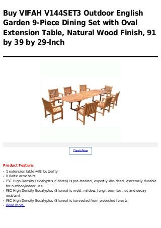 Buy VIFAH V144SET3 Outdoor English
Garden 9-Piece Dining Set with Oval
Extension Table, Natural Wood Finish, 91
by 39 by 29-Inch
CheckPrice
Product Feature:
1 extension table with butterflyq
8 Baltic armchairsq
FSC High Density Eucalyptus (Shorea) is pre-treated, expertly kiln-dried, extremely durableq
for outdoor/indoor use
FSC High Density Eucalyptus (Shorea) is mold, mildew, fungi, termites, rot and decayq
resistant
FSC High Density Eucalyptus (Shorea) is harvested from protected forestsq
Read moreq
 
