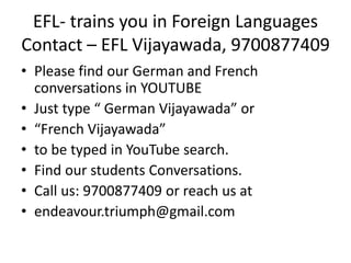 EFL- trains you in Foreign Languages
Contact – EFL Vijayawada, 9700877409
• Please find our German and French
conversations in YOUTUBE
• Just type “ German Vijayawada” or
• “French Vijayawada”
• to be typed in YouTube search.
• Find our students Conversations.
• Call us: 9700877409 or reach us at
• endeavour.triumph@gmail.com
 