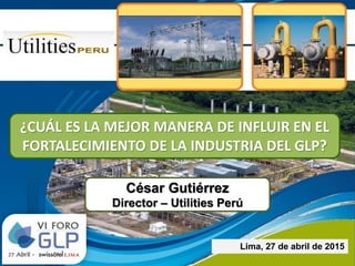 César Gutiérrez
Director – Utilities Perú
Lima, 27 de abril de 2015
¿CUÁL ES LA MEJOR MANERA DE INFLUIR EN EL
FORTALECIMIENTO DE LA INDUSTRIA DEL GLP?
 