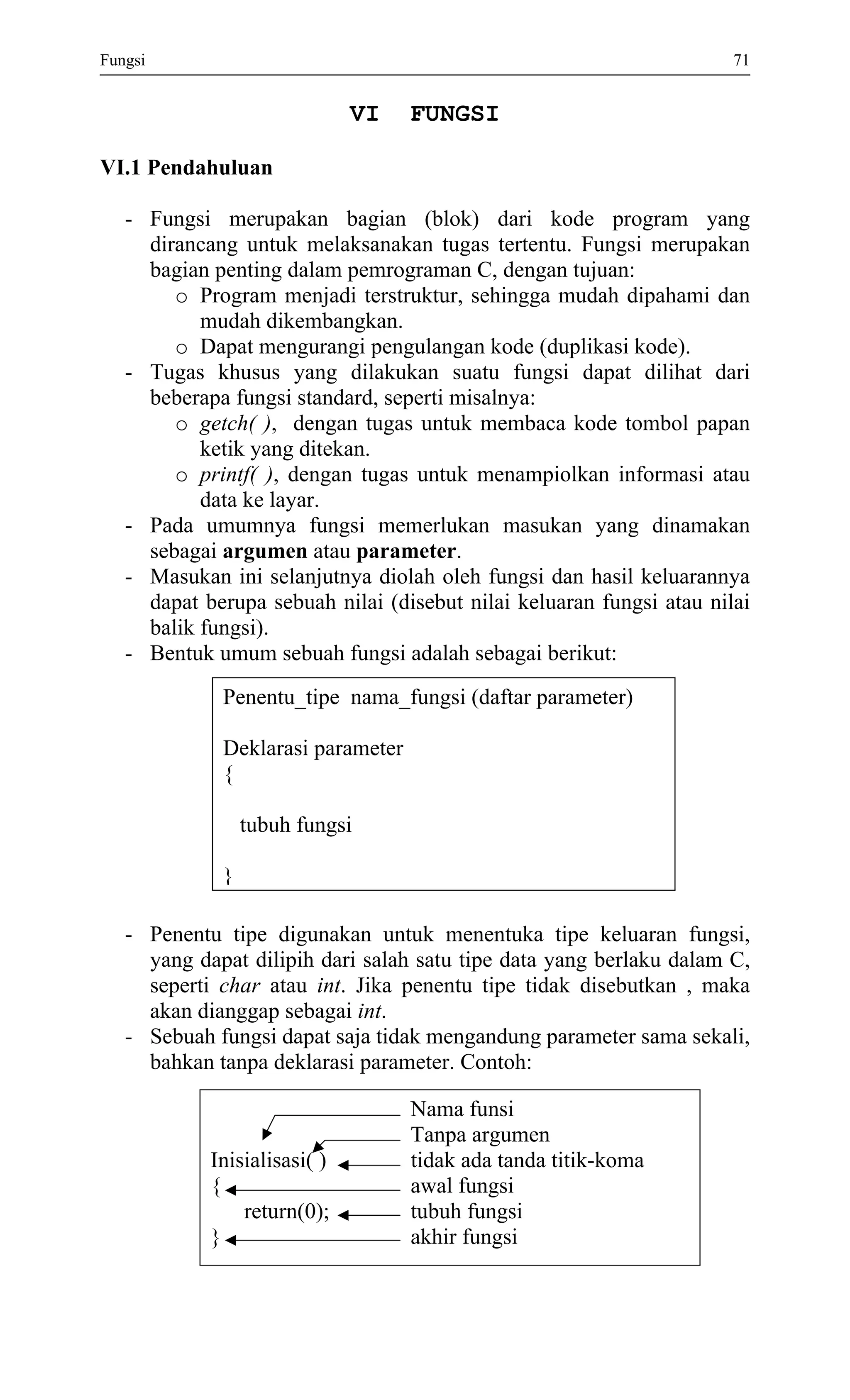 Fungsi 71 
VI FUNGSI 
VI.1 Pendahuluan 
- Fungsi merupakan bagian (blok) dari kode program yang dirancang untuk melaksanakan tugas tertentu. Fungsi merupakan bagian penting dalam pemrograman C, dengan tujuan: 
o Program menjadi terstruktur, sehingga mudah dipahami dan mudah dikembangkan. 
o Dapat mengurangi pengulangan kode (duplikasi kode). 
- Tugas khusus yang dilakukan suatu fungsi dapat dilihat dari beberapa fungsi standard, seperti misalnya: 
o getch( ), dengan tugas untuk membaca kode tombol papan ketik yang ditekan. 
o printf( ), dengan tugas untuk menampiolkan informasi atau data ke layar. 
- Pada umumnya fungsi memerlukan masukan yang dinamakan sebagai argumen atau parameter. 
- Masukan ini selanjutnya diolah oleh fungsi dan hasil keluarannya dapat berupa sebuah nilai (disebut nilai keluaran fungsi atau nilai balik fungsi). 
- Bentuk umum sebuah fungsi adalah sebagai berikut: 
Penentu_tipe nama_fungsi (daftar parameter) 
Deklarasi parameter 
{ 
tubuh fungsi 
} 
- Penentu tipe digunakan untuk menentuka tipe keluaran fungsi, yang dapat dilipih dari salah satu tipe data yang berlaku dalam C, seperti char atau int. Jika penentu tipe tidak disebutkan , maka akan dianggap sebagai int. 
- Sebuah fungsi dapat saja tidak mengandung parameter sama sekali, bahkan tanpa deklarasi parameter. Contoh: 
Nama funsi 
Tanpa argumen 
Inisialisasi( ) tidak ada tanda titik-koma 
{ awal fungsi 
return(0); tubuh fungsi 
} akhir fungsi 
 