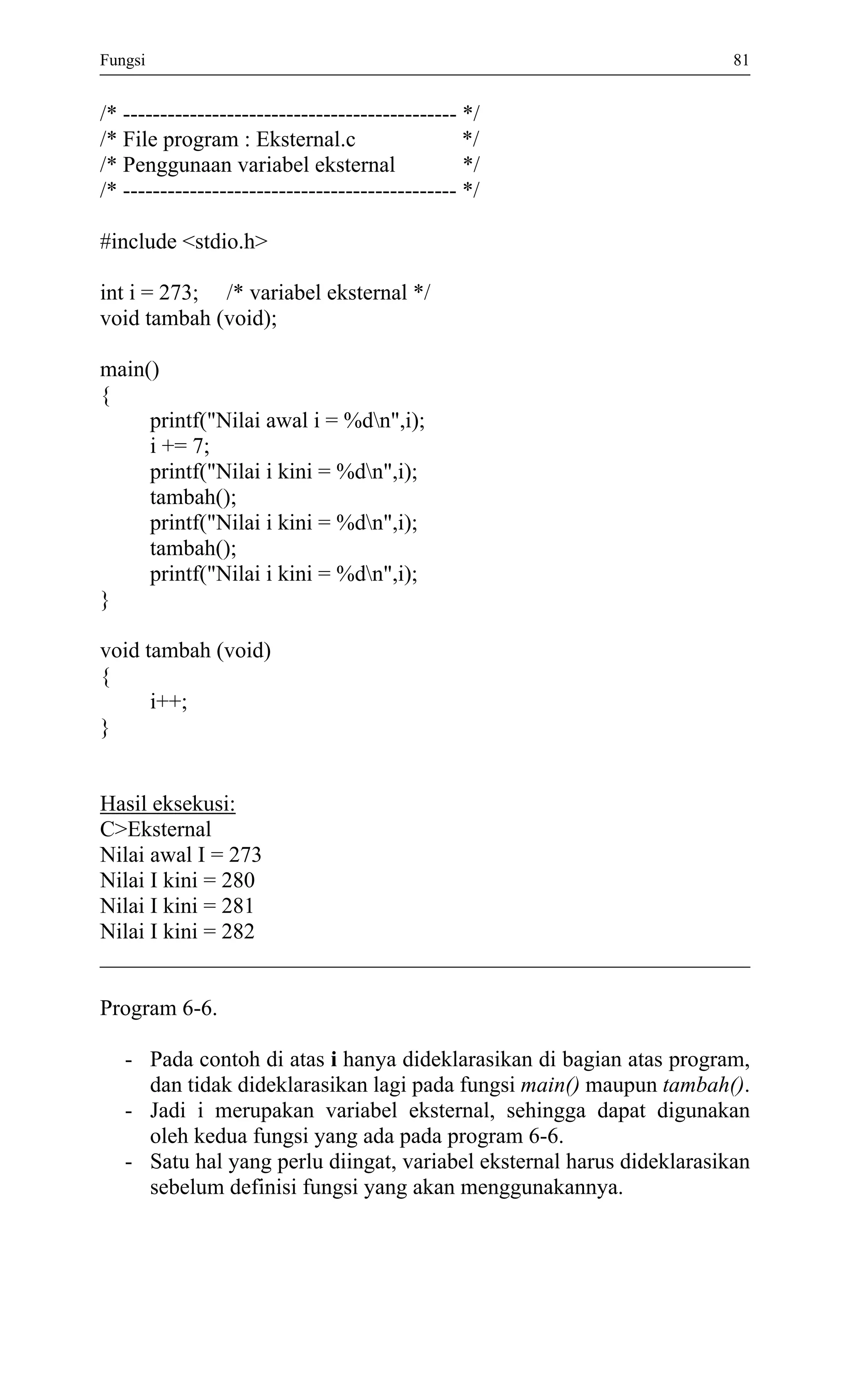 Fungsi 81 
/* --------------------------------------------- */ 
/* File program : Eksternal.c */ 
/* Penggunaan variabel eksternal */ 
/* --------------------------------------------- */ 
#include <stdio.h> 
int i = 273; /* variabel eksternal */ 
void tambah (void); 
main() 
{ 
printf("Nilai awal i = %dn",i); 
i += 7; 
printf("Nilai i kini = %dn",i); 
tambah(); 
printf("Nilai i kini = %dn",i); 
tambah(); 
printf("Nilai i kini = %dn",i); 
} 
void tambah (void) 
{ 
i++; 
} 
Hasil eksekusi: 
C>Eksternal 
Nilai awal I = 273 
Nilai I kini = 280 
Nilai I kini = 281 
Nilai I kini = 282 
Program 6-6. 
- Pada contoh di atas i hanya dideklarasikan di bagian atas program, dan tidak dideklarasikan lagi pada fungsi main() maupun tambah(). 
- Jadi i merupakan variabel eksternal, sehingga dapat digunakan oleh kedua fungsi yang ada pada program 6-6. 
- Satu hal yang perlu diingat, variabel eksternal harus dideklarasikan sebelum definisi fungsi yang akan menggunakannya. 
 