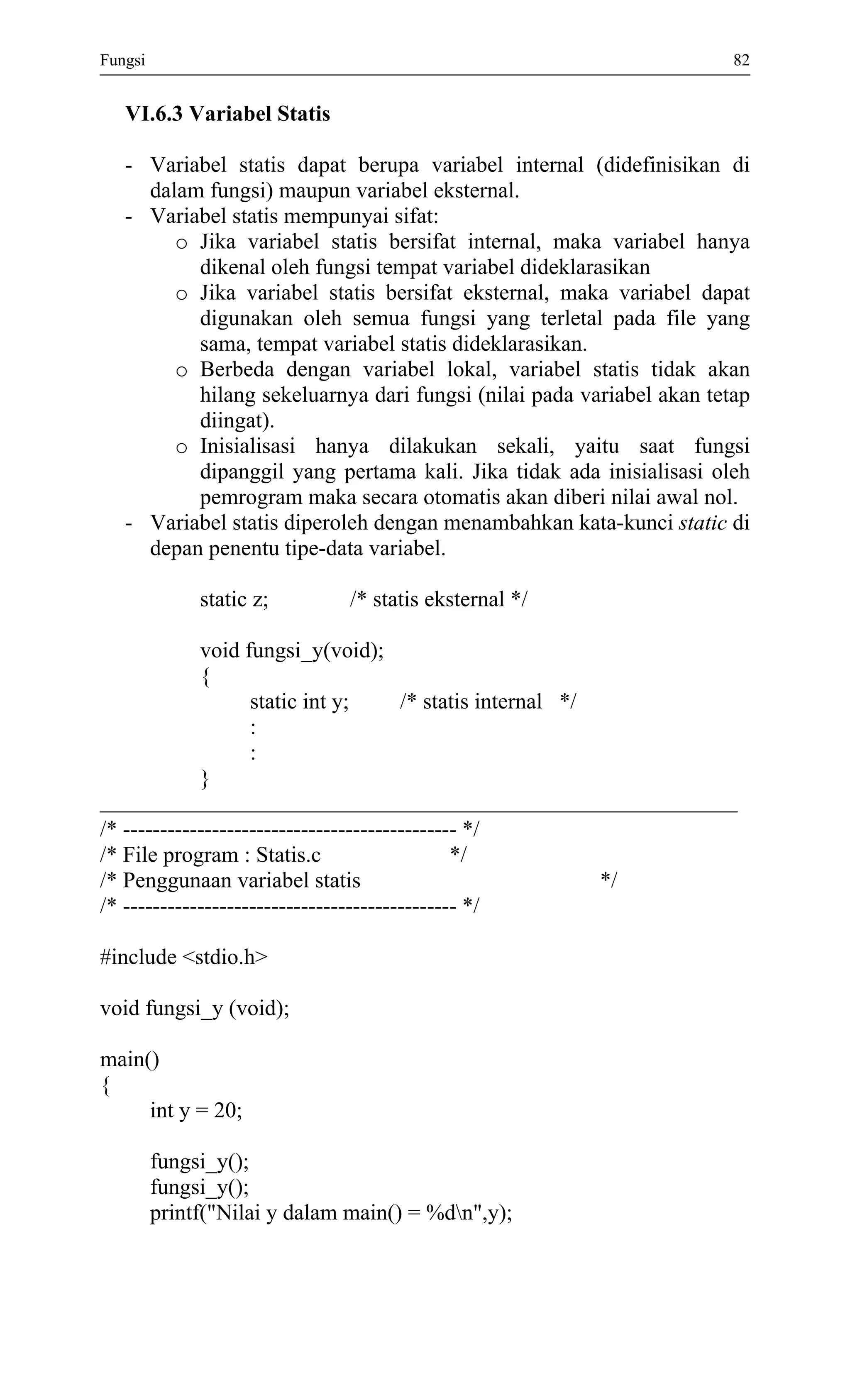 Fungsi 82 
VI.6.3 Variabel Statis 
- Variabel statis dapat berupa variabel internal (didefinisikan di dalam fungsi) maupun variabel eksternal. 
- Variabel statis mempunyai sifat: 
o Jika variabel statis bersifat internal, maka variabel hanya dikenal oleh fungsi tempat variabel dideklarasikan 
o Jika variabel statis bersifat eksternal, maka variabel dapat digunakan oleh semua fungsi yang terletal pada file yang sama, tempat variabel statis dideklarasikan. 
o Berbeda dengan variabel lokal, variabel statis tidak akan hilang sekeluarnya dari fungsi (nilai pada variabel akan tetap diingat). 
o Inisialisasi hanya dilakukan sekali, yaitu saat fungsi dipanggil yang pertama kali. Jika tidak ada inisialisasi oleh pemrogram maka secara otomatis akan diberi nilai awal nol. 
- Variabel statis diperoleh dengan menambahkan kata-kunci static di depan penentu tipe-data variabel. 
static z; /* statis eksternal */ 
void fungsi_y(void); 
{ 
static int y; /* statis internal */ 
: 
: 
} 
/* --------------------------------------------- */ 
/* File program : Statis.c */ 
/* Penggunaan variabel statis */ 
/* --------------------------------------------- */ 
#include <stdio.h> 
void fungsi_y (void); 
main() 
{ 
int y = 20; 
fungsi_y(); 
fungsi_y(); 
printf("Nilai y dalam main() = %dn",y); 
 