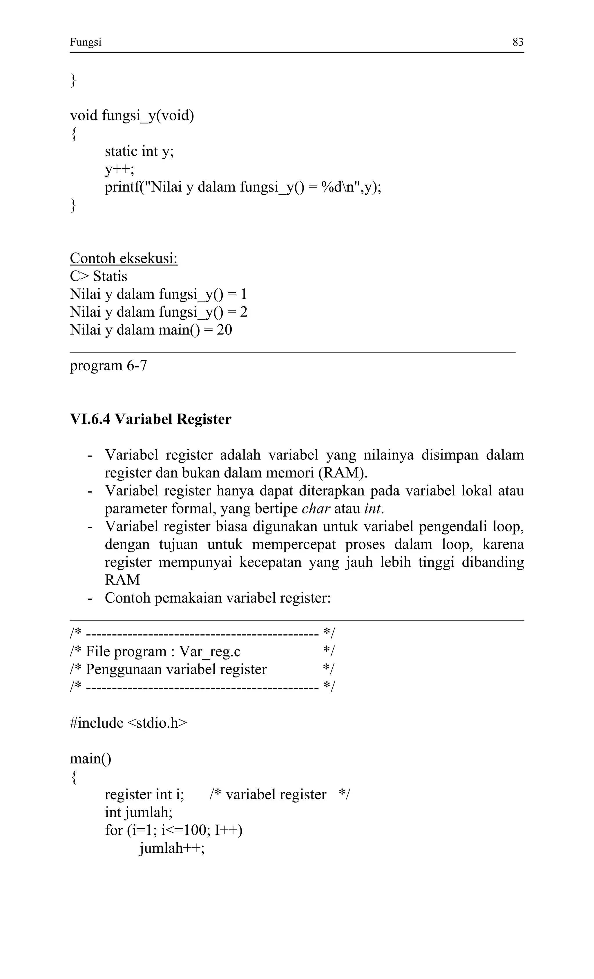 Fungsi 83 
} 
void fungsi_y(void) 
{ 
static int y; 
y++; 
printf("Nilai y dalam fungsi_y() = %dn",y); 
} 
Contoh eksekusi: 
C> Statis 
Nilai y dalam fungsi_y() = 1 
Nilai y dalam fungsi_y() = 2 
Nilai y dalam main() = 20 
program 6-7 
VI.6.4 Variabel Register 
- Variabel register adalah variabel yang nilainya disimpan dalam register dan bukan dalam memori (RAM). 
- Variabel register hanya dapat diterapkan pada variabel lokal atau parameter formal, yang bertipe char atau int. 
- Variabel register biasa digunakan untuk variabel pengendali loop, dengan tujuan untuk mempercepat proses dalam loop, karena register mempunyai kecepatan yang jauh lebih tinggi dibanding RAM 
- Contoh pemakaian variabel register: 
/* --------------------------------------------- */ 
/* File program : Var_reg.c */ 
/* Penggunaan variabel register */ 
/* --------------------------------------------- */ 
#include <stdio.h> 
main() 
{ 
register int i; /* variabel register */ 
int jumlah; 
for (i=1; i<=100; I++) 
jumlah++; 
 