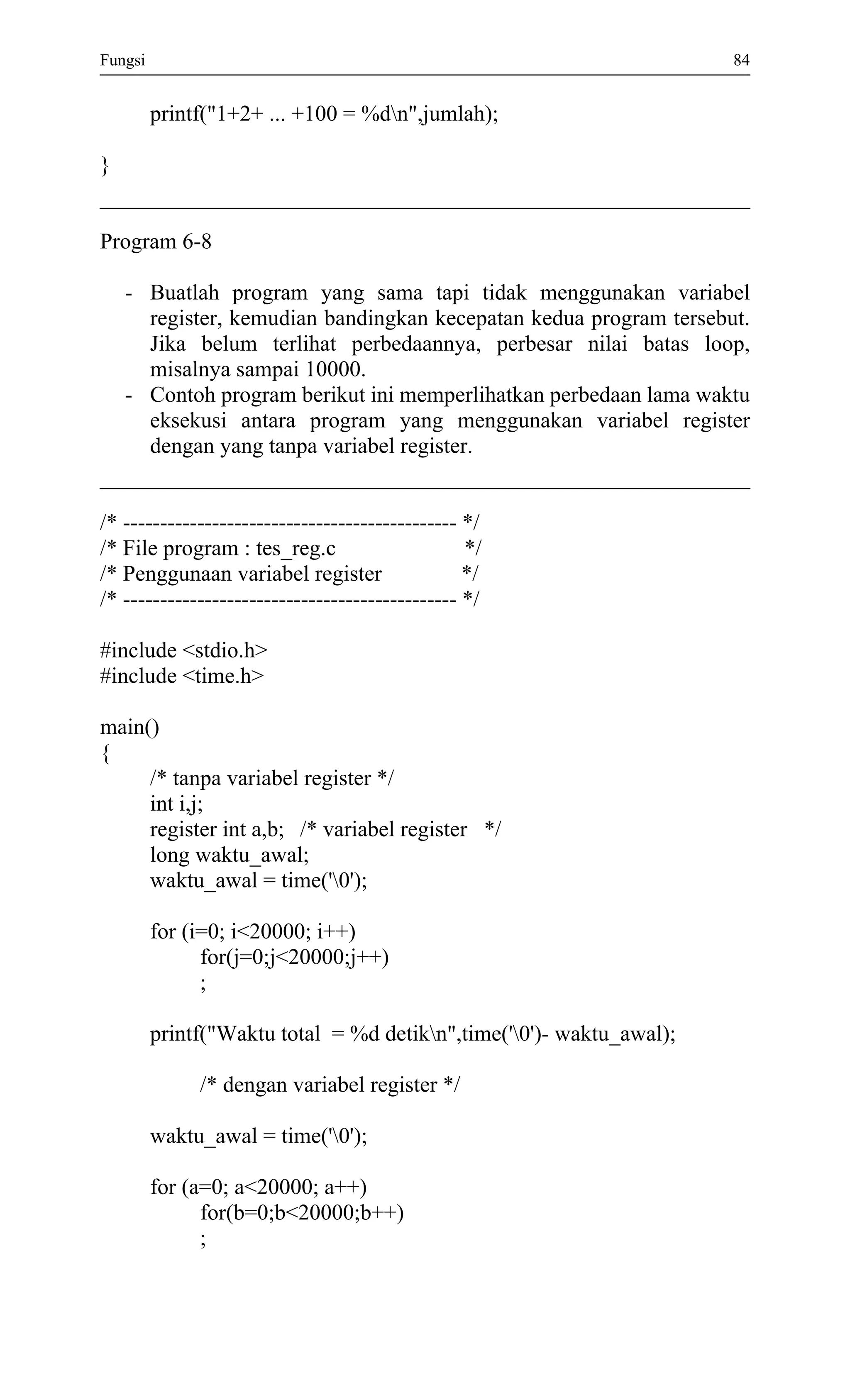 Fungsi 84 
printf("1+2+ ... +100 = %dn",jumlah); 
} 
Program 6-8 
- Buatlah program yang sama tapi tidak menggunakan variabel register, kemudian bandingkan kecepatan kedua program tersebut. Jika belum terlihat perbedaannya, perbesar nilai batas loop, misalnya sampai 10000. 
- Contoh program berikut ini memperlihatkan perbedaan lama waktu eksekusi antara program yang menggunakan variabel register dengan yang tanpa variabel register. 
/* --------------------------------------------- */ 
/* File program : tes_reg.c */ 
/* Penggunaan variabel register */ 
/* --------------------------------------------- */ 
#include <stdio.h> 
#include <time.h> 
main() 
{ 
/* tanpa variabel register */ 
int i,j; 
register int a,b; /* variabel register */ 
long waktu_awal; 
waktu_awal = time('0'); 
for (i=0; i<20000; i++) 
for(j=0;j<20000;j++) 
; 
printf("Waktu total = %d detikn",time('0')- waktu_awal); 
/* dengan variabel register */ 
waktu_awal = time('0'); 
for (a=0; a<20000; a++) 
for(b=0;b<20000;b++) 
;  