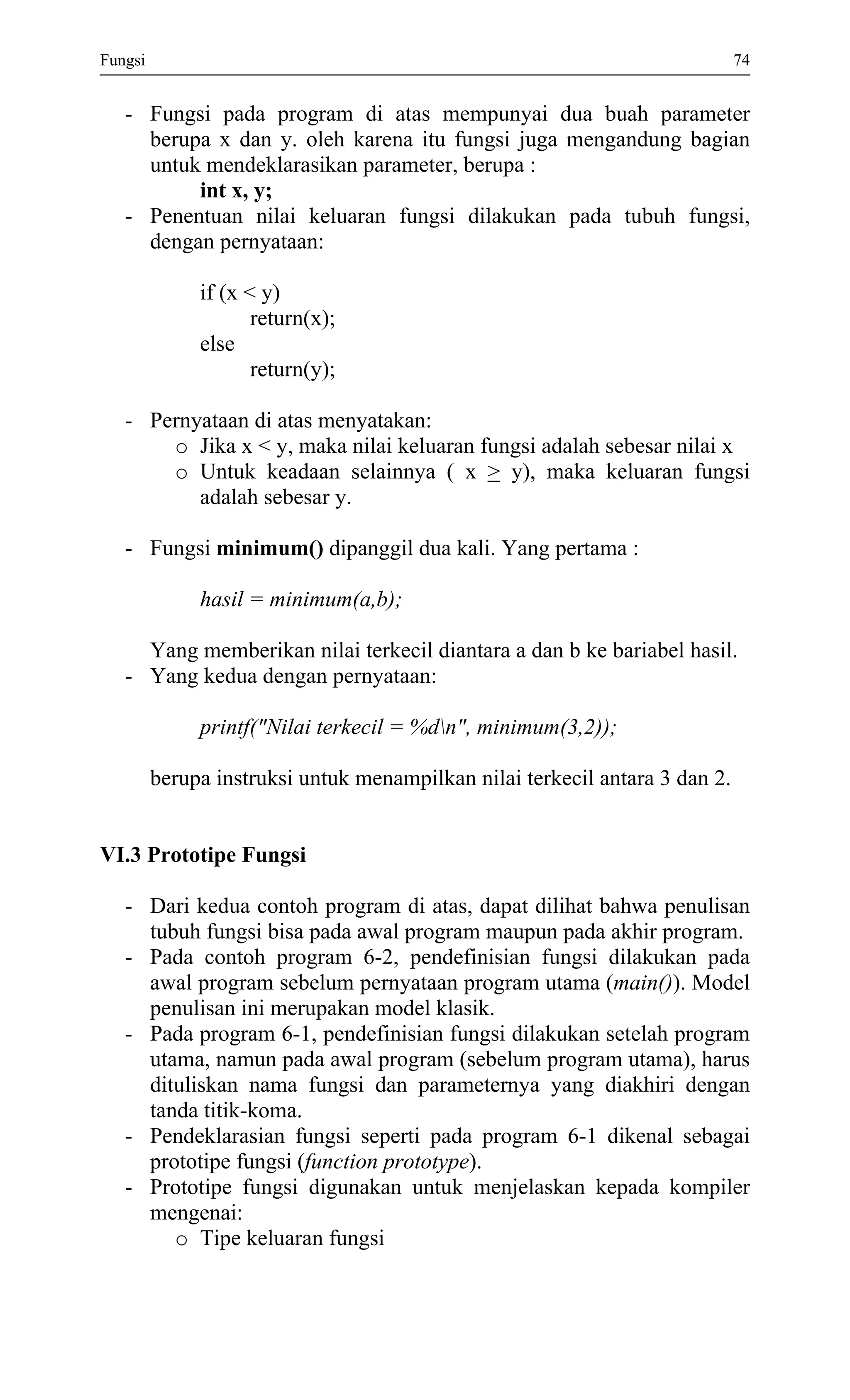 Fungsi 74 
- Fungsi pada program di atas mempunyai dua buah parameter berupa x dan y. oleh karena itu fungsi juga mengandung bagian untuk mendeklarasikan parameter, berupa : 
int x, y; 
- Penentuan nilai keluaran fungsi dilakukan pada tubuh fungsi, dengan pernyataan: 
if (x < y) 
return(x); 
else 
return(y); 
- Pernyataan di atas menyatakan: 
o Jika x < y, maka nilai keluaran fungsi adalah sebesar nilai x 
o Untuk keadaan selainnya ( x > y), maka keluaran fungsi adalah sebesar y. 
- Fungsi minimum() dipanggil dua kali. Yang pertama : 
hasil = minimum(a,b); 
Yang memberikan nilai terkecil diantara a dan b ke bariabel hasil. 
- Yang kedua dengan pernyataan: 
printf("Nilai terkecil = %dn", minimum(3,2)); 
berupa instruksi untuk menampilkan nilai terkecil antara 3 dan 2. 
VI.3 Prototipe Fungsi 
- Dari kedua contoh program di atas, dapat dilihat bahwa penulisan tubuh fungsi bisa pada awal program maupun pada akhir program. 
- Pada contoh program 6-2, pendefinisian fungsi dilakukan pada awal program sebelum pernyataan program utama (main()). Model penulisan ini merupakan model klasik. 
- Pada program 6-1, pendefinisian fungsi dilakukan setelah program utama, namun pada awal program (sebelum program utama), harus dituliskan nama fungsi dan parameternya yang diakhiri dengan tanda titik-koma. 
- Pendeklarasian fungsi seperti pada program 6-1 dikenal sebagai prototipe fungsi (function prototype). 
- Prototipe fungsi digunakan untuk menjelaskan kepada kompiler mengenai: 
o Tipe keluaran fungsi  