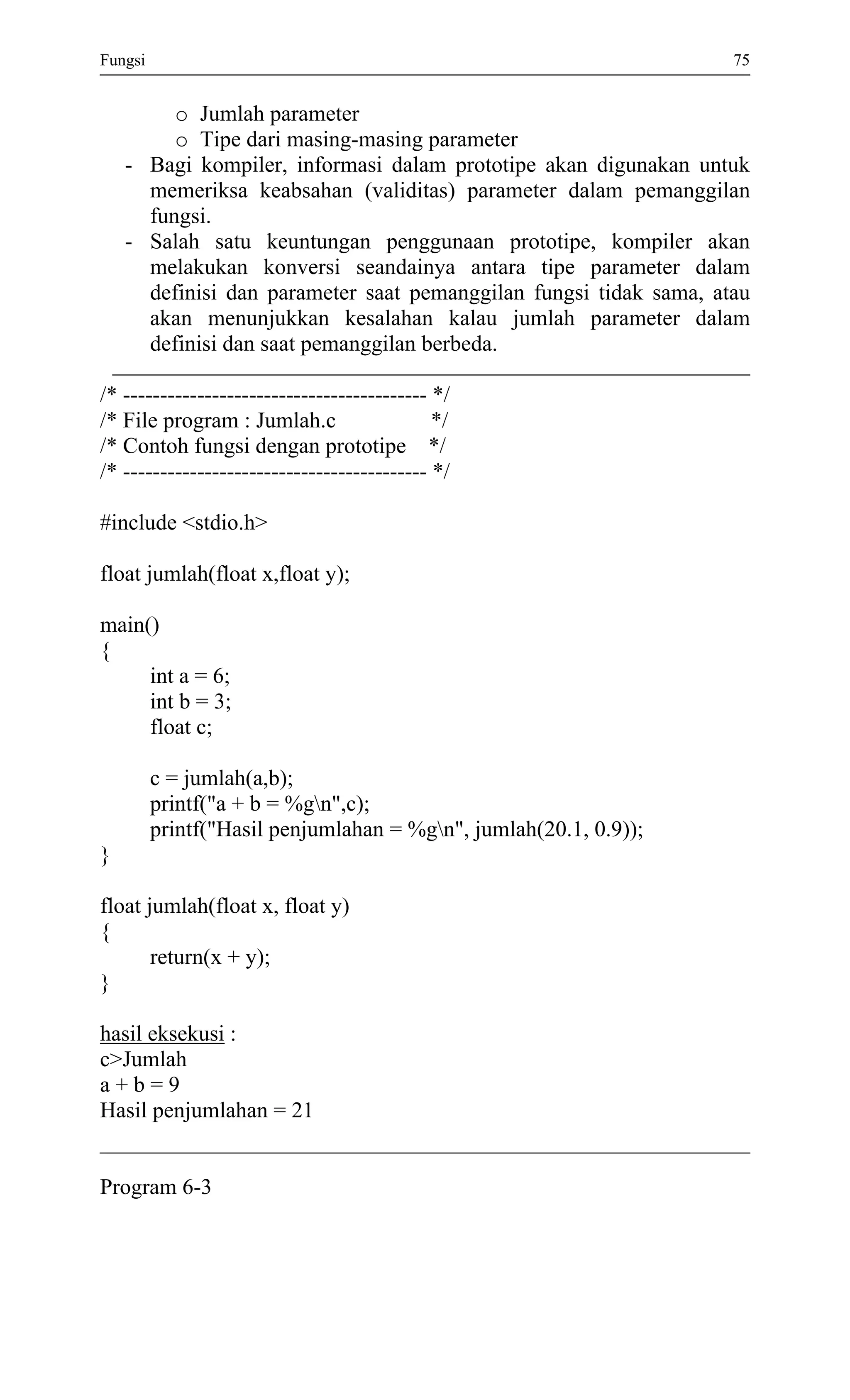 Fungsi 75 
o Jumlah parameter 
o Tipe dari masing-masing parameter 
- Bagi kompiler, informasi dalam prototipe akan digunakan untuk memeriksa keabsahan (validitas) parameter dalam pemanggilan fungsi. 
- Salah satu keuntungan penggunaan prototipe, kompiler akan melakukan konversi seandainya antara tipe parameter dalam definisi dan parameter saat pemanggilan fungsi tidak sama, atau akan menunjukkan kesalahan kalau jumlah parameter dalam definisi dan saat pemanggilan berbeda. 
/* ----------------------------------------- */ 
/* File program : Jumlah.c */ 
/* Contoh fungsi dengan prototipe */ 
/* ----------------------------------------- */ 
#include <stdio.h> 
float jumlah(float x,float y); 
main() 
{ 
int a = 6; 
int b = 3; 
float c; 
c = jumlah(a,b); 
printf("a + b = %gn",c); 
printf("Hasil penjumlahan = %gn", jumlah(20.1, 0.9)); 
} 
float jumlah(float x, float y) 
{ 
return(x + y); 
} 
hasil eksekusi : 
c>Jumlah 
a + b = 9 
Hasil penjumlahan = 21 
Program 6-3 
 
