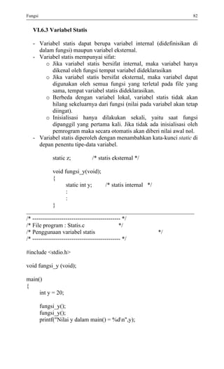 Fungsi 82 
VI.6.3 Variabel Statis 
- Variabel statis dapat berupa variabel internal (didefinisikan di dalam fungsi) maupun variabel eksternal. 
- Variabel statis mempunyai sifat: 
o Jika variabel statis bersifat internal, maka variabel hanya dikenal oleh fungsi tempat variabel dideklarasikan 
o Jika variabel statis bersifat eksternal, maka variabel dapat digunakan oleh semua fungsi yang terletal pada file yang sama, tempat variabel statis dideklarasikan. 
o Berbeda dengan variabel lokal, variabel statis tidak akan hilang sekeluarnya dari fungsi (nilai pada variabel akan tetap diingat). 
o Inisialisasi hanya dilakukan sekali, yaitu saat fungsi dipanggil yang pertama kali. Jika tidak ada inisialisasi oleh pemrogram maka secara otomatis akan diberi nilai awal nol. 
- Variabel statis diperoleh dengan menambahkan kata-kunci static di depan penentu tipe-data variabel. 
static z; /* statis eksternal */ 
void fungsi_y(void); 
{ 
static int y; /* statis internal */ 
: 
: 
} 
/* --------------------------------------------- */ 
/* File program : Statis.c */ 
/* Penggunaan variabel statis */ 
/* --------------------------------------------- */ 
#include <stdio.h> 
void fungsi_y (void); 
main() 
{ 
int y = 20; 
fungsi_y(); 
fungsi_y(); 
printf("Nilai y dalam main() = %dn",y); 
 