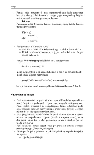 Fungsi 74 
- Fungsi pada program di atas mempunyai dua buah parameter berupa x dan y. oleh karena itu fungsi juga mengandung bagian untuk mendeklarasikan parameter, berupa : 
int x, y; 
- Penentuan nilai keluaran fungsi dilakukan pada tubuh fungsi, dengan pernyataan: 
if (x < y) 
return(x); 
else 
return(y); 
- Pernyataan di atas menyatakan: 
o Jika x < y, maka nilai keluaran fungsi adalah sebesar nilai x 
o Untuk keadaan selainnya ( x > y), maka keluaran fungsi adalah sebesar y. 
- Fungsi minimum() dipanggil dua kali. Yang pertama : 
hasil = minimum(a,b); 
Yang memberikan nilai terkecil diantara a dan b ke bariabel hasil. 
- Yang kedua dengan pernyataan: 
printf("Nilai terkecil = %dn", minimum(3,2)); 
berupa instruksi untuk menampilkan nilai terkecil antara 3 dan 2. 
VI.3 Prototipe Fungsi 
- Dari kedua contoh program di atas, dapat dilihat bahwa penulisan tubuh fungsi bisa pada awal program maupun pada akhir program. 
- Pada contoh program 6-2, pendefinisian fungsi dilakukan pada awal program sebelum pernyataan program utama (main()). Model penulisan ini merupakan model klasik. 
- Pada program 6-1, pendefinisian fungsi dilakukan setelah program utama, namun pada awal program (sebelum program utama), harus dituliskan nama fungsi dan parameternya yang diakhiri dengan tanda titik-koma. 
- Pendeklarasian fungsi seperti pada program 6-1 dikenal sebagai prototipe fungsi (function prototype). 
- Prototipe fungsi digunakan untuk menjelaskan kepada kompiler mengenai: 
o Tipe keluaran fungsi  