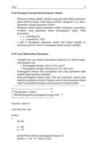 Fungsi 76 
VI.4 Parameter Formal dan Parameter Aktual 
- Parameter formal adalah variabel yang ada pada daftar parameter dalam definisi fungsi. Pada fungsi jumlah( ) program 6-3, x dan y dinamakan sebagai parameter formal. 
- Parameter aktual adalah parameter (tidak selamanya menyatakan variabel) yang digunakan dalam pemanggilan fungsi. Pada pernyataan: 
o c = jumlah(a, b); 
o y = jumlah(20.1, 0.9); 
- a dan b merupakan parameter aktual dari fungsi jumlah (), demikian pula 20.1 dan 0.9 (meskipun bukan berupa variabel). 
VI.5 Cara Melewatkan Parameter 
- Terdapat dua cara untuk melewatkan parameter ke dalam fungsi, yaitu dengan cara: 
o Pemanggilan dengan nilai (call by value) 
o Pemanggilan dengan referensi (call by reference) 
- Pemanggilan dengan nilai merupakan cara yang digunakan pada contoh fungsi program terdahulu. 
- Pada pemanggilan dengan nilai, nilai dari parameter aktual akan disalin ke parameter formal. Dengan cara ini nilai parameter aktual tidak bisa berubah sekalipun nilai parameter formal berubah. 
/* ------------------------------------------- */ 
/* File program : Tukar.c */ 
/* Melihat pengaruh pemanggilan dengan nilai */ 
/* ------------------------------------------- */ 
#include <stdio.h> 
void tukar (int, int); 
main() 
{ 
int a,b; 
a = 88; 
b = 77; 
printf("Nilai sebelum pemanggilan fungsin"); 
printf("a = %d b = %dnn",a,b); 
 