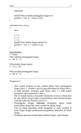 Fungsi 77 
tukar(a,b); 
printf("Nilai sesudah pemanggilan fungsin"); 
printf("a = %d b = %dnn",a,b); 
} 
void tukar (int x, int y) 
{ 
int z; 
z = x; 
x = y; 
y = z; 
printf("Nilai diakhir fungsi tukar()n"); 
printf("x = %d y = %dnn",x,y); 
} 
hasil eksekusi : 
c> Tukar 
Nilai sebelum pemanggilan fungsi 
a = 88 b = 77 
Nilai diakhir fungsi tukar() 
x = 77 y = 88 
Nilai sesudah pemanggilan fungsi 
a = 88 b = 77 
Program 6-4 
- Dari contoh program di atas terlihat bahwa hasil pemanggilan fungsi tukar( ), variabel a dan b (yang dilewatkan ke fungsi tukar ( )) tidak berubah, walaupun pada fungsi tukar ( ) telah terjadi penukaran antara parameter x dan y. 
- Hal ini terjadi karena x hanyalah salinan dari a dan y salinan dari b, serta definisi fungsi tidak mengembalikan nilai (diawali dengan void dan tidak ada instruksi return( ) ). 
- Pemanggilan dengan referensi merupakan upaya untuk melewatkan alamat dari suatu variabel ke dalam fungsi. 
- Cara ini dapat digunakan untuk mengubah isi suatu variabel di leuar fungsi dengan pelaksanaan pengubahan dilakukan di dalam fungsi. 
- Perubahan pertama terletak dalam definisi fungsi, yakni berupa: 
 