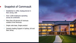 4
• Established in 1996, headquartered in
New Jersey, USA
• Over 2,500 employees operating
across six continents
• More than 40 percent of revenues
outside of the Americas
• Single code base, Single product
• Industry leading Support in Sydney, UK and
New Jersey
Snapshot of Commvault
 