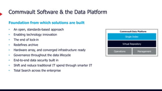 Foundation from which solutions are built
• An open, standards-based approach
• Enabling technology innovation
• The end of lock-in
• Redefines archive
• Hardware array, and converged infrastructure ready
• Governance throughout the data lifecycle
• End-to-end data security built in
• Shift and reduce traditional IT spend through smarter IT
• Total Search across the enterprise
Commvault Software & the Data Platform
 