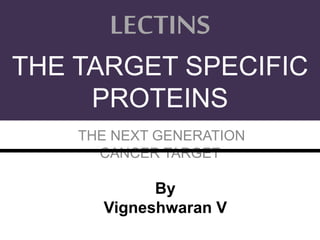 THE NEXT GENERATION
CANCER TARGET
LECTINS
THE TARGET SPECIFIC
PROTEINS
By
Vigneshwaran V
 