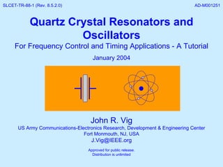 John R. Vig US Army Communications-Electronics Research, Development & Engineering Center Fort Monmouth, NJ, USA [email_address] Approved for public release. Distribution is unlimited Quartz Crystal Resonators and Oscillators For Frequency Control and Timing Applications - A Tutorial January 2004 SLCET-TR-88-1 (Rev. 8.5.2.0)  AD-M001251 