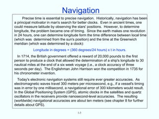 Navigation
      Precise time is essential to precise navigation. Historically, navigation has been
a principal motivator in man's search for better clocks. Even in ancient times, one
could measure latitude by observing the stars' positions. However, to determine
longitude, the problem became one of timing. Since the earth makes one revolution
in 24 hours, one can determine longitude form the time difference between local time
(which was determined from the sun's position) and the time at the Greenwich
meridian (which was determined by a clock):
            Longitude in degrees = (360 degrees/24 hours) x t in hours.
  In 1714, the British government offered a reward of 20,000 pounds to the first
person to produce a clock that allowed the determination of a ship's longitude to 30
nautical miles at the end of a six week voyage (i.e., a clock accuracy of three
seconds per day). The Englishman John Harrison won the competition in 1735 for
his chronometer invention.
  Today's electronic navigation systems still require ever greater accuracies. As
electromagnetic waves travel 300 meters per microsecond, e.g., if a vessel's timing
was in error by one millisecond, a navigational error of 300 kilometers would result.
In the Global Positioning System (GPS), atomic clocks in the satellites and quartz
oscillators in the receivers provide nanosecond-level accuracies. The resulting
(worldwide) navigational accuracies are about ten meters (see chapter 8 for further
details about GPS).

                                          1-3
 