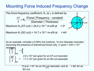 Mounting Force Induced Frequency Change
The force-frequency coefficient, KF (e ), is defined by               Z’

         Δf
            = KF
                 ( Force) ( Frequency − constant )                              F

          f           ( Diameter ) ( Thickness )                           Δ
                                                                                    X’
Maximum KF (AT-cut) = 24.5 x 10-15 m-s/N at        = 0o
                                                             F

Maximum KF (SC-cut) = 14.7 x 10-15 m-s/N at        = 44o


As an example, consider a 5 MHz 3rd overtone, 14 mm diameter resonator.
Assuming the presence of diametrical forces only, (1 gram = 9.81 x 10-3
newtons),
    
    Δf
     =
    f Max
              {
            2.9 x 10-8 per gram for an AT-cut resonator
    Δf 
     = 1.7 x 10-8 per gram for an SC-cut resonator
    f Min
              0 at a = 61o for an AT-cut resonator, and at       = 82o for an
                                    4-13
               SC-cut.
 