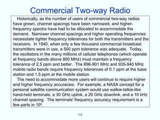 Commercial Two-way Radio
   Historically, as the number of users of commercial two-way radios
have grown, channel spacings have been narrowed, and higher-
frequency spectra have had to be allocated to accommodate the
demand. Narrower channel spacings and higher operating frequencies
necessitate tighter frequency tolerances for both the transmitters and the
receivers. In 1940, when only a few thousand commercial broadcast
transmitters were in use, a 500 ppm tolerance was adequate. Today,
the oscillators in the many millions of cellular telephones (which operate
at frequency bands above 800 MHz) must maintain a frequency
tolerance of 2.5 ppm and better. The 896-901 MHz and 935-940 MHz
mobile radio bands require frequency tolerances of 0.1 ppm at the base
station and 1.5 ppm at the mobile station.
   The need to accommodate more users will continue to require higher
and higher frequency accuracies. For example, a NASA concept for a
personal satellite communication system would use walkie-talkie-like
hand-held terminals, a 30 GHz uplink, a 20 GHz downlink, and a 10 kHz
channel spacing. The terminals' frequency accuracy requirement is a
few parts in 108.

                                   1-4
 