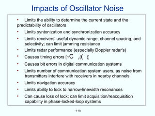 Impacts of Oscillator Noise
• Limits the ability to determine the current state and the
predictability of oscillators
•   Limits syntonization and synchronization accuracy
•   Limits receivers' useful dynamic range, channel spacing, and
    selectivity; can limit jamming resistance
•   Limits radar performance (especially Doppler radar's)
•   Causes timing errors [~C       y   (( )]
•   Causes bit errors in digital communication systems
•   Limits number of communication system users, as noise from
    transmitters interfere with receivers in nearby channels
•   Limits navigation accuracy
•   Limits ability to lock to narrow-linewidth resonances
•   Can cause loss of lock; can limit acquisition/reacquisition
    capability in phase-locked-loop systems

                                 4-18
 