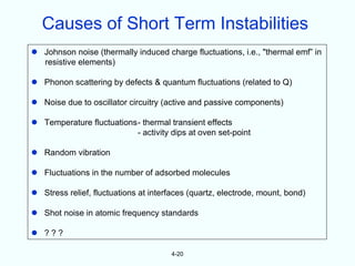 Causes of Short Term Instabilities
 Johnson noise (thermally induced charge fluctuations, i.e., "thermal emf” in
  resistive elements)

 Phonon scattering by defects & quantum fluctuations (related to Q)

 Noise due to oscillator circuitry (active and passive components)

 Temperature fluctuations- thermal transient effects
                          - activity dips at oven set-point

 Random vibration

 Fluctuations in the number of adsorbed molecules

 Stress relief, fluctuations at interfaces (quartz, electrode, mount, bond)

 Shot noise in atomic frequency standards

 ???

                                      4-20
 