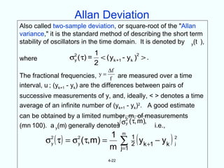 Allan Deviation
Also called two-sample deviation, or square-root of the "Allan
variance," it is the standard method of describing the short term
stability of oscillators in the time domain. It is denoted by y(t ),
                              1                 2
where             σ2 ( τ) =
                   y            < ( yk +1 - yk ) > .
                              2
                               ∆f
The fractional frequencies, y=
                               f are measured over a time
interval, u ; (yk+1 - yk) are the differences between pairs of
successive measurements of y, and, ideally, < > denotes a time
average of an infinite number of (yk+1 - yk)2. A good estimate
can be obtained by a limited number,2 m, of measurements
                                  σ ( τ, m), i.e.,
(mn 100). a y(m) generally denotes y

                                          ∑ ( yk +1 − yk )
                               1          m
         σ ( τ ) = σ ( τ, m) =
           2
           y
                      2
                      y
                                              1
                                              2
                                                             2
                                                             j
                               m          j=1
                                   4-22
 