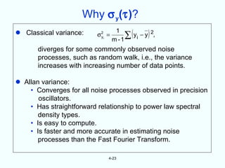 Why σ y(τ)?
 Classical variance:     σ 2i =
                            y
                                    1
                                   m -1
                                          (     )
                                        ∑ yi − y 2,
       diverges for some commonly observed noise
       processes, such as random walk, i.e., the variance
       increases with increasing number of data points.

 Allan variance:
    • Converges for all noise processes observed in precision
       oscillators.
    • Has straightforward relationship to power law spectral
       density types.
    • Is easy to compute.
    • Is faster and more accurate in estimating noise
       processes than the Fast Fourier Transform.

                               4-23
 