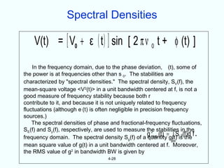 Spectral Densities

    V(t) = [ V0 + ε ( t ) ] sin [ 2 π ν 0 t + φ (t) ]
    In the frequency domain, due to the phase deviation, (t), some of
the power is at frequencies other than s 0. The stabilities are
characterized by "spectral densities." The spectral density, SV(f), the
mean-square voltage <V2(t)> in a unit bandwidth centered at f, is not a
good measure of frequency stability because both r
contribute to it, and because it is not uniquely related to frequency
fluctuations (although e (t) is often negligible in precision frequency
sources.)
    The spectral densities of phase and fractional-frequency fluctuations,
SS (f) and Sy(f), respectively, are used to measure the stabilities in the
                                                                   ∫
                                                       g RMS (t) =g(t) is(f)d f .
                                                                     S g the
                                                         2
frequency domain. The spectral density Sg(f) of a quantity
                                                                   BW
mean square value of g(t) in a unit bandwidth centered at f. Moreover,
the RMS value of g2 in bandwidth BW is given by
                                      4-28
 