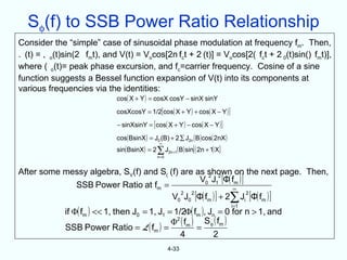 Sφ(f) to SSB Power Ratio Relationship
Consider the “simple” case of sinusoidal phase modulation at frequency fm. Then,
. (t) = , o(t)sin(2 fmt), and V(t) = Vocos[2n fct + 2 (t)] = Vocos[2( fct + 2 0(t)sin() fmt)],
where ( o(t)= peak phase excursion, and fc=carrier frequency. Cosine of a sine
function suggests a Bessel function expansion of V(t) into its components at
various frequencies via the identities:
                             cos( X + Y ) = cosX cosY − sinX sinY
                              cosXcosY = 1/2[ cos( X + Y ) + cos( X − Y ) ]
                              − sinXsinY = [ cos( X + Y ) − cos( X − Y ) ]
                              cos( BsinX ) = J0 (B) + 2 ∑ J2n ( B ) cos( 2nX )
                                                 ∞
                              sin( BsinX ) = 2 ∑ J2n+1 ( B ) sin[ ( 2n + 1) X]
                                                n=0



After some messy algebra, SV(f) and S( (f) are as shown on the next page. Then,
                                                V0 J1 [Φ( fm ) ]
                                                   2 2

             SSB Power Ratio at fm =                        ∞
                                        V0 J0 [Φ( fm ) ] + 2∑ Ji [Φ( fm ) ]
                                           2  2                  2


              if Φ( fm ) << 1, then J0 = 1, J1 = 1/2Φ( fm ), Jn = 0 for n > 1, and
                                                                                 i=1


                                                Φ2 ( fm ) S φ ( fm )
              SSB Power Ratio = L ( fm ) =               =
                                                   4           2
                                                      4-33
 