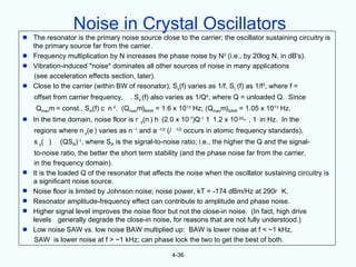 Noise in Crystal Oscillators
 The resonator is the primary noise source close to the carrier; the oscillator sustaining circuitry is
  the primary source far from the carrier.
 Frequency multiplication by N increases the phase noise by N2 (i.e., by 20log N, in dB's).
 Vibration-induced "noise" dominates all other sources of noise in many applications
  (see acceleration effects section, later).
 Close to the carrier (within BW of resonator), Sy(f) varies as 1/f, S( (f) as 1/f3, where f =
    offset from carrier frequency,     . So (f) also varies as 1/Q4, where Q = unloaded Q. Since
    Qmaxm = const., Sm(f) c n 4. (Qmaxm)BAW = 1.6 x 1013 Hz; (Qmaxm)SAW = 1.05 x 1013 Hz.
 In the time domain, noise floor is r y(n ) h (2.0 x 10-7)Q-1 1 1.2 x 10-20- , 1 in Hz. In the
    regions where n y(e ) varies as n -1 and a -1/2 (/   -1/2
                                                                occurs in atomic frequency standards),
    s y( )   (QSR)-1, where SR is the signal-to-noise ratio; i.e., the higher the Q and the signal-
    to-noise ratio, the better the short term stability (and the phase noise far from the carrier,
    in the frequency domain).
   It is the loaded Q of the resonator that affects the noise when the oscillator sustaining circuitry is
    a significant noise source.
   Noise floor is limited by Johnson noise; noise power, kT = -174 dBm/Hz at 290r K.
   Resonator amplitude-frequency effect can contribute to amplitude and phase noise.
   Higher signal level improves the noise floor but not the close-in noise. (In fact, high drive
    levels generally degrade the close-in noise, for reasons that are not fully understood.)
   Low noise SAW vs. low noise BAW multiplied up: BAW is lower noise at f < ~1 kHz,
    SAW is lower noise at f > ~1 kHz; can phase lock the two to get the best of both.

                                                         4-36
 