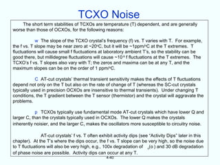 TCXO Noise
    The short term stabilities of TCXOs are temperature (T) dependent, and are generally
worse than those of OCXOs, for the following reasons:

            w The slope of the TCXO crystal’s frequency (f) vs. T varies with T. For example,
the f vs. T slope may be near zero at ~20oC, but it will be ~1ppm/oC at the T extremes. T
fluctuations will cause small f fluctuations at laboratory ambient T’s, so the stability can be
good there, but millidegree fluctuations will cause ~10-9 f fluctuations at the T extremes. The
TCXO’s f vs. T slopes also vary with T; the zeros and maxima can be at any T, and the
maximum slopes can be on the order of 1 ppm/oC.

            C AT-cut crystals’ thermal transient sensitivity makes the effects of T fluctuations
depend not only on the T but also on the rate of change of T (whereas the SC-cut crystals
typically used in precision OCXOs are insensitive to thermal transients). Under changing T
conditions, the T gradient between the T sensor (thermistor) and the crystal will aggravate the
problems.

            p TCXOs typically use fundamental mode AT-cut crystals which have lower Q and
larger C1 than the crystals typically used in OCXOs. The lower Q makes the crystals
inherently noisier, and the larger C1 makes the oscillators more susceptible to circuitry noise.

               AT-cut crystals’ f vs. T often exhibit activity dips (see “Activity Dips” later in this
chapter). At the T’s where the dips occur, the f vs. T slope can be very high, so the noise due
to T fluctuations will also be very high, e.g., 100x degradation of y(o ) and 30 dB degradation
of phase noise are possible. Activity dips can occur at any T.
                                                 4-40
 