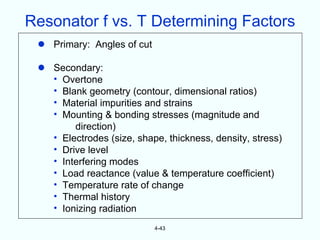 Resonator f vs. T Determining Factors
  Primary: Angles of cut

  Secondary:
   • Overtone
   • Blank geometry (contour, dimensional ratios)
   • Material impurities and strains
   • Mounting & bonding stresses (magnitude and
        direction)
   • Electrodes (size, shape, thickness, density, stress)
   • Drive level
   • Interfering modes
   • Load reactance (value & temperature coefficient)
   • Temperature rate of change
   • Thermal history
   • Ionizing radiation
                            4-43
 