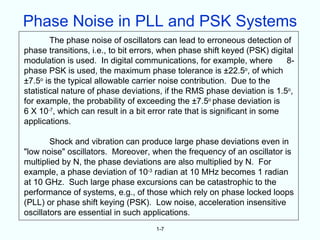 Phase Noise in PLL and PSK Systems
        The phase noise of oscillators can lead to erroneous detection of
phase transitions, i.e., to bit errors, when phase shift keyed (PSK) digital
modulation is used. In digital communications, for example, where          8-
phase PSK is used, the maximum phase tolerance is ±22.5o, of which
±7.5o is the typical allowable carrier noise contribution. Due to the
statistical nature of phase deviations, if the RMS phase deviation is 1.5o,
for example, the probability of exceeding the ±7.5o phase deviation is
6 X 10-7, which can result in a bit error rate that is significant in some
applications.

        Shock and vibration can produce large phase deviations even in
"low noise" oscillators. Moreover, when the frequency of an oscillator is
multiplied by N, the phase deviations are also multiplied by N. For
example, a phase deviation of 10-3 radian at 10 MHz becomes 1 radian
at 10 GHz. Such large phase excursions can be catastrophic to the
performance of systems, e.g., of those which rely on phase locked loops
(PLL) or phase shift keying (PSK). Low noise, acceleration insensitive
oscillators are essential in such applications.
                                     1-7
 