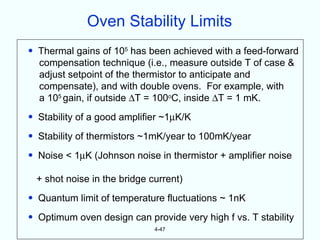 Oven Stability Limits
• Thermal gains of 105 has been achieved with a feed-forward
  compensation technique (i.e., measure outside T of case &
  adjust setpoint of the thermistor to anticipate and
  compensate), and with double ovens. For example, with
  a 105 gain, if outside ∆T = 100oC, inside ∆T = 1 mK.
• Stability of a good amplifier ~1µK/K
• Stability of thermistors ~1mK/year to 100mK/year
• Noise < 1µK (Johnson noise in thermistor + amplifier noise

 + shot noise in the bridge current)
• Quantum limit of temperature fluctuations ~ 1nK
• Optimum oven design can provide very high f vs. T stability
                             4-47
 