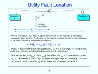 Utility Fault Location
                                             Zap!
      ta                                                                               tb
Substation                                                                          Substation
    A                                                                                   B

                                 Insulator
                                 Sportsman
                         X
                                               L
When a fault occurs, e.g., when a "sportsman" shoots out an insulator, a disturbance
propagates down the line. The location of the fault can be determined from the differences
in the times of arrival at the nearest substations:

                    x=1/2[L - c(tb-ta)] = 1/2[L - c t]
where x = distance of the fault from substation A, L = A to B line length, c = speed of light,
and ta and tb= time of arrival of disturbance at A and B, respectively.

Fault locator error = xterror=1/2(cl error); therefore, if o error e 1 microsecond, then
xerror r 150 meters d 1/2 of high voltage tower spacings, so, the utility company
can send a repair crew directly to the tower that is nearest to the fault.



                                             1-8
 