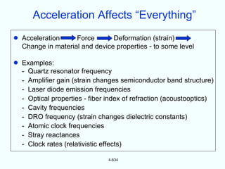 Acceleration Affects “Everything”
•   Acceleration     Force       Deformation (strain)
    Change in material and device properties - to some level

•   Examples:
    - Quartz resonator frequency
    - Amplifier gain (strain changes semiconductor band structure)
    - Laser diode emission frequencies
    - Optical properties - fiber index of refraction (acoustooptics)
    - Cavity frequencies
    - DRO frequency (strain changes dielectric constants)
    - Atomic clock frequencies
    - Stray reactances
    - Clock rates (relativistic effects)

                                4-634
 