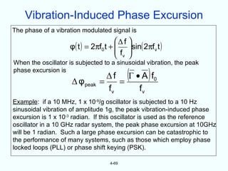 Vibration-Induced Phase Excursion
The phase of a vibration modulated signal is
                                      Δ f 
                    φ( t ) = 2πf0 t +  sin( 2πfv t )
                                      f 
                                       v 
When the oscillator is subjected to a sinusoidal vibration, the peak
phase excursion is
                     Δ φ peak   =
                                          (
                                  Δ f Γ • A f0
                                     =
                                                 )
                                  fv     fv
Example: if a 10 MHz, 1 x 10-9/g oscillator is subjected to a 10 Hz
sinusoidal vibration of amplitude 1g, the peak vibration-induced phase
excursion is 1 x 10-3 radian. If this oscillator is used as the reference
oscillator in a 10 GHz radar system, the peak phase excursion at 10GHz
will be 1 radian. Such a large phase excursion can be catastrophic to
the performance of many systems, such as those which employ phase
locked loops (PLL) or phase shift keying (PSK).

                                   4-69
 