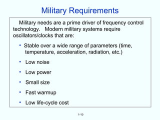 Military Requirements
   Military needs are a prime driver of frequency control
technology. Modern military systems require
oscillators/clocks that are:
  • Stable over a wide range of parameters (time,
    temperature, acceleration, radiation, etc.)
  • Low noise
  • Low power
  • Small size
  • Fast warmup
  • Low life-cycle cost

                            1-10
 