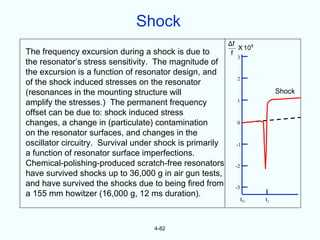 Shock
                                                          Δf
                                                             X 10 8
The frequency excursion during a shock is due to           f
                                                             3
the resonator’s stress sensitivity. The magnitude of
the excursion is a function of resonator design, and
                                                             2
of the shock induced stresses on the resonator
(resonances in the mounting structure will                                 Shock
amplify the stresses.) The permanent frequency               1

offset can be due to: shock induced stress
changes, a change in (particulate) contamination             0

on the resonator surfaces, and changes in the
oscillator circuitry. Survival under shock is primarily     -1
a function of resonator surface imperfections.
Chemical-polishing-produced scratch-free resonators         -2
have survived shocks up to 36,000 g in air gun tests,
and have survived the shocks due to being fired from        -3
a 155 mm howitzer (16,000 g, 12 ms duration).
                                                                 tO   t1



                                   4-82
 